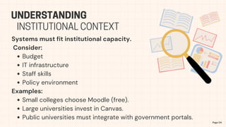 Systems must fit institutional capacity.
Consider:
Budget
IT infrastructure
Staff skills
Policy environment
Examples:
Small colleges choose Moodle (free).
Large universities invest in Canvas.
Public universities must integrate with government portals.
UNDERSTANDING
Page 04
INSTITUTIONAL CONTEXT
 