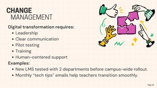 Digital transformation requires:
Leadership
Clear communication
Pilot testing
Training
Human-centered support
Examples:
New LMS tested with 2 departments before campus-wide rollout.
Monthly “tech tips” emails help teachers transition smoothly.
Page 04
CHANGE
MANAGEMENT
 