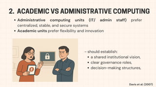 2. ACADEMIC VS ADMINISTRATIVE COMPUTING
Administrative computing units (IT/ admin staff) prefer
centralized, stable, and secure systems
Academic units prefer flexibility and innovation
⟶ should establish:
a shared institutional vision,
clear governance roles,
decision-making structures,
Davis et al. (2007)
 