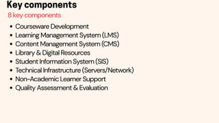 Courseware Development
Learning Management System (LMS)
Content Management System (CMS)
Library & Digital Resources
Student Information System (SIS)
Technical Infrastructure (Servers/Network)
Non-Academic Learner Support
Quality Assessment & Evaluation
Key components
8 key components
 