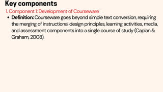 Definition:Courseware goes beyond simple text conversion, requiring
the merging of instructional design principles, learning activities, media,
and assessment components into a single course of study (Caplan &
Graham, 2008).
Key components
1. Component 1: Development of Courseware
 