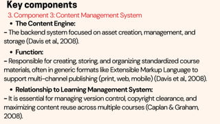 Key components
3. Component 3: Content Management System
TheContentEngine:
- The backend system focused on asset creation, management, and
storage (Davis et al., 2008).
Function:
- Responsible for creating, storing, and organizing standardized course
materials, often in generic formats like Extensible Markup Language to
support multi-channel publishing (print, web, mobile) (Davis et al., 2008).
RelationshiptoLearningManagementSystem:
- It is essential for managing version control, copyright clearance, and
maximizing content reuse across multiple courses (Caplan & Graham,
2008).
 