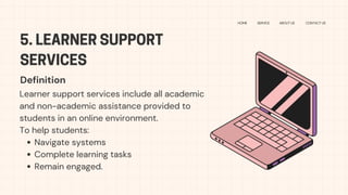 5. LEARNER SUPPORT
SERVICES
HOME SERVICE ABOUT US CONTACT US
Learner support services include all academic
and non-academic assistance provided to
students in an online environment.
To help students:
Navigate systems
Complete learning tasks
Remain engaged.
Definition
 