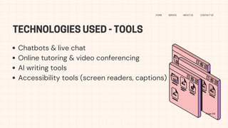 TECHNOLOGIES USED - TOOLS
HOME SERVICE ABOUT US CONTACT US
Chatbots & live chat
Online tutoring & video conferencing
AI writing tools
Accessibility tools (screen readers, captions)
Page 04
 