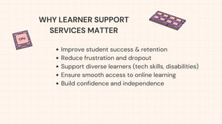 Improve student success & retention
Reduce frustration and dropout
Support diverse learners (tech skills, disabilities)
Ensure smooth access to online learning
Build confidence and independence
WHY LEARNER SUPPORT
SERVICES MATTER
 