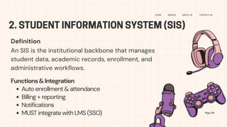 2. STUDENT INFORMATION SYSTEM (SIS)
HOME SERVICE ABOUT US CONTACT US
Definition
Page 09
An SIS is the institutional backbone that manages
student data, academic records, enrollment, and
administrative workflows.
Functions&Integration
Auto enrollment & attendance
Billing + reporting
Notifications
MUST integrate with LMS (SSO)
 