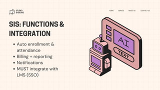 SIS: FUNCTIONS &
INTEGRATION
STUDIO
SHODWE
HOME SERVICE ABOUT US CONTACT US
Auto enrollment &
attendance
Billing + reporting
Notifications
MUST integrate with
LMS (SSO)
 