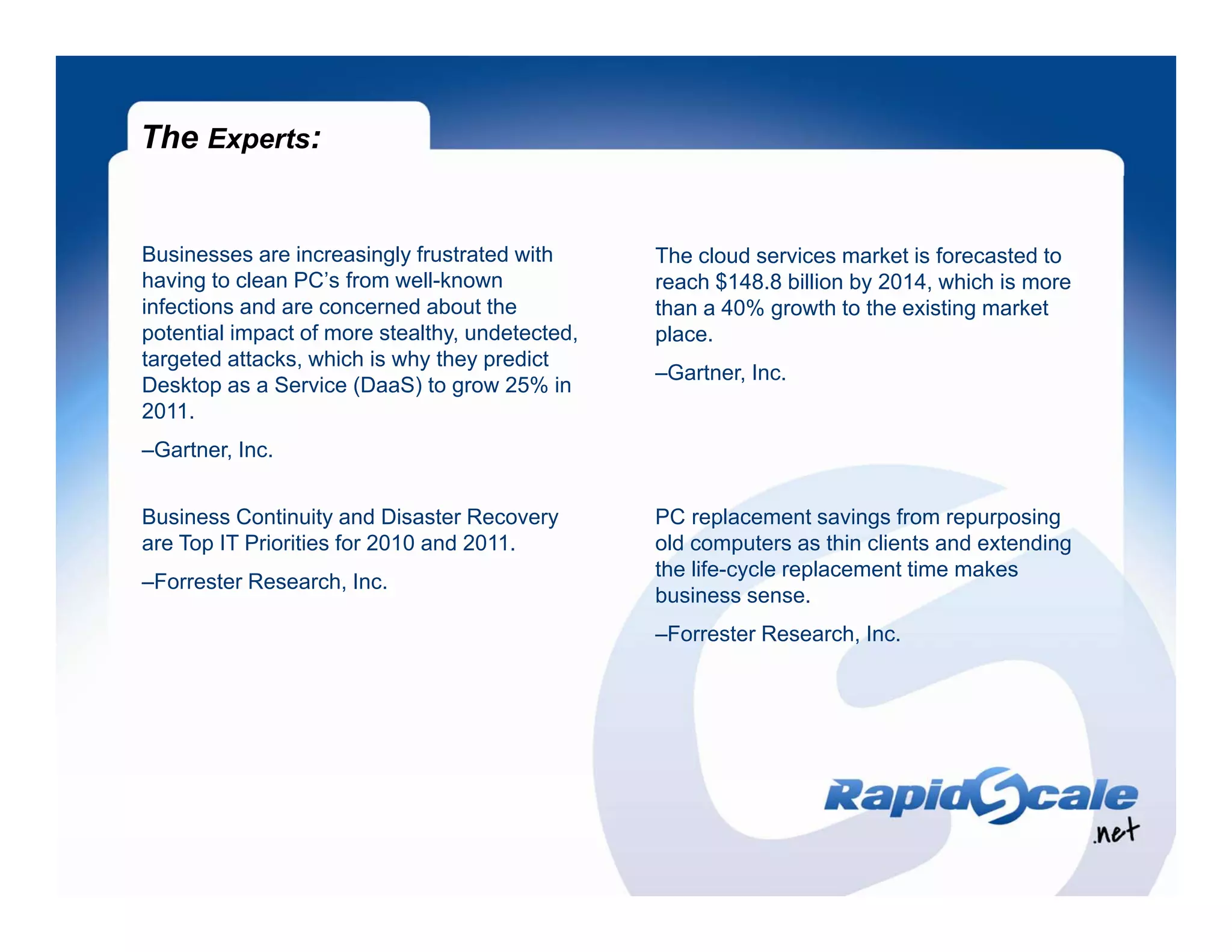 The Experts:


Businesses are increasingly frustrated with      The cloud services market is forecasted to
having to clean PC’s from well-known             reach $148.8 billion by 2014, which is more
infections and are concerned about the           than a 40% growth to the existing market
potential impact of more stealthy, undetected,   place.
targeted attacks, which is why they predict
                                                 –Gartner, Inc.
Desktop as a Service (DaaS) to grow 25% in
2011.
2011
–Gartner, Inc.


Business Continuity and Disaster Recovery        PC replacement savings from repurposing
are T IT Priorities for 2010 and 2011
    Top P i iti f              d 2011.           old computers as thin clients and extending
                                                   ld        t       thi li t    d t di
                                                 the life-cycle replacement time makes
–Forrester Research, Inc.
                                                 business sense.
                                                 –Forrester Research, Inc.
 