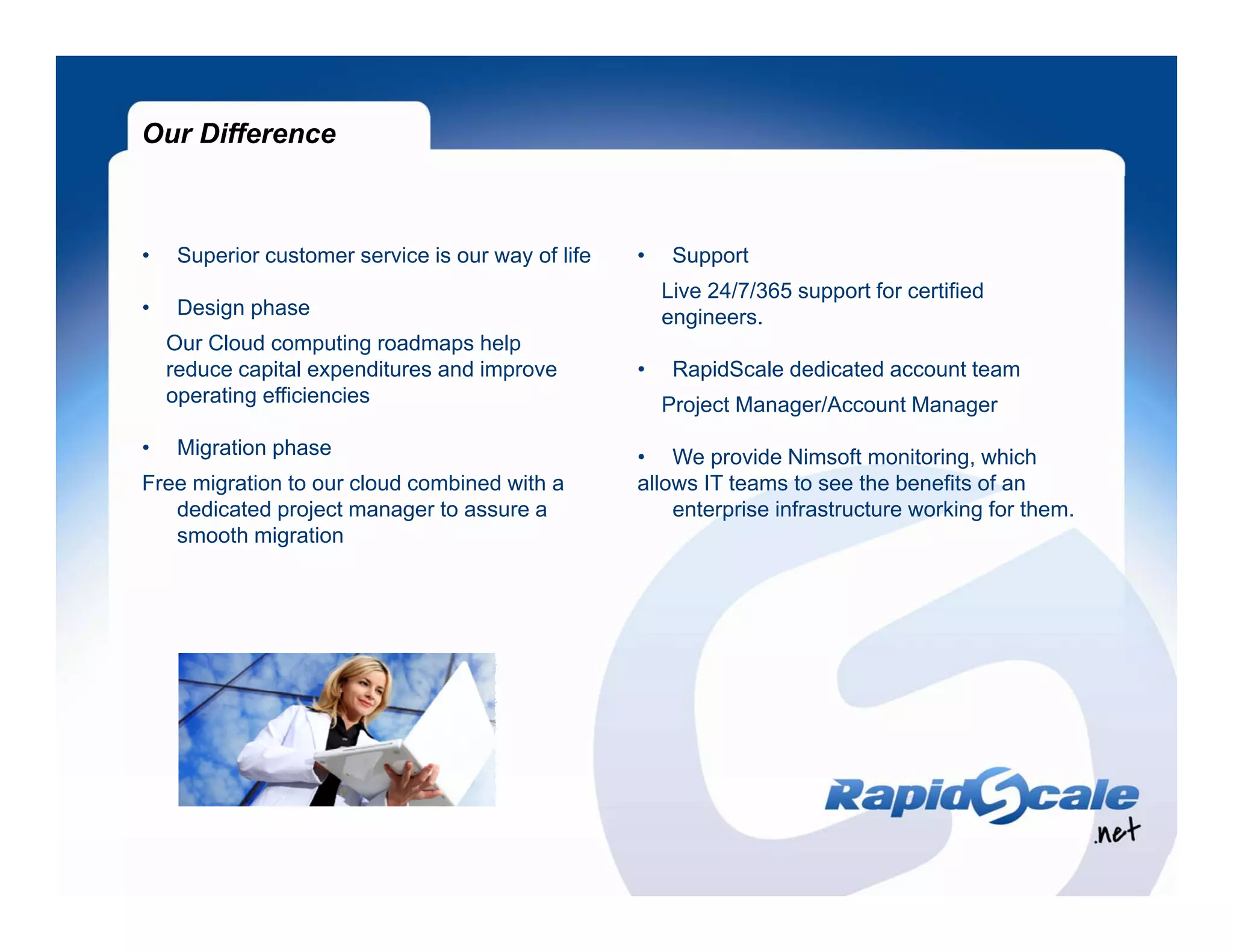 Our Difference



•    Superior customer service is our way of life   •    Support
                                                        Live 24/7/365 support for certified
•    Design phase                                       engineers.
    Our Cloud computing roadmaps help
    reduce capital expenditures and improve         •    RapidScale dedicated account team
    operating efficiencies                              Project Manager/Account Manager
                                                           j        g               g
•    Migration phase                                • We provide Nimsoft monitoring, which
Free migration to our cloud combined with a         allows IT teams to see the benefits of an
   dedicated project manager to assure a                enterprise infrastructure working for them.
   smooth migration
 