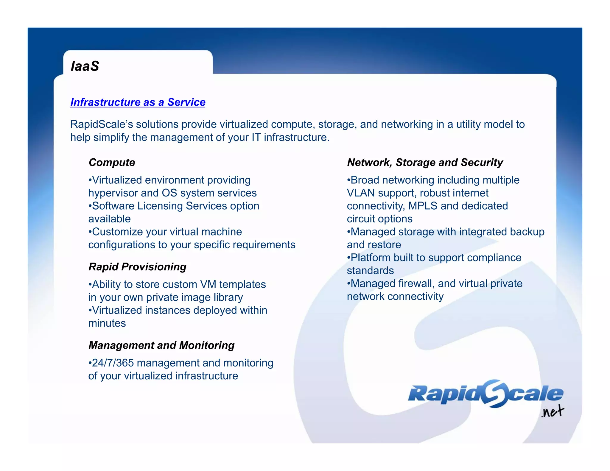 IaaS

Infrastructure as a Service

RapidScale’s solutions provide virtualized compute, storage, and networking in a utility model to
help simplify the management of your IT infrastructure.

   Compute                                                 Network, Storage and Security
   •Virtualized environment providing                      •Broad networking including multiple
   hypervisor and OS system services                       VLAN support, robust internet
   •Software Licensing Services option                     connectivity,
                                                           connectivity MPLS and dedicated
   available                                               circuit options
   •Customize your virtual machine                         •Managed storage with integrated backup
   configurations to your specific requirements            and restore
                                                           •Platform built to support compliance
   Rapid Provisioning                                      standards
   •Ability to store custom VM templates                   •Managed firewall, and virtual private
   in your own private image library                       network connectivity
   •Virtualized instances deployed within
   minutes

   Management and Monitoring
   •24/7/365 management and monitoring
   of your virtualized infrastructure
 