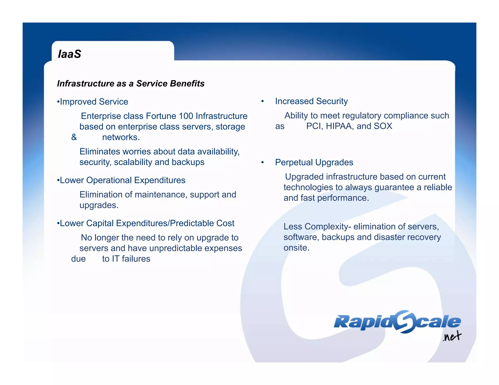 IaaS

Infrastructure as a Service Benefits

•Improved Service                                  •   Increased Security
     Enterprise class Fortune 100 Infrastructure
          p                                              Ability to meet regulatory compliance such
                                                               y           g      y    p
     based on enterprise class servers, storage        as       PCI, HIPAA, and SOX
   &      networks.
     Eliminates worries about data availability,
     security, scalability and backups             •   Perpetual Upgrades

•Lower Operational Expenditures                           Upgraded infrastructure based on current
                                                         technologies to always guarantee a reliable
     Elimination of maintenance, support and             and fast performance.
     upgrades.

•Lower Capital Expenditures/Predictable Cost             Less Complexity- elimination of servers,
     No longer the need to rely on upgrade to            software, backups and disaster recovery
     servers and have unpredictable expenses             onsite.
   due    to IT failures
 