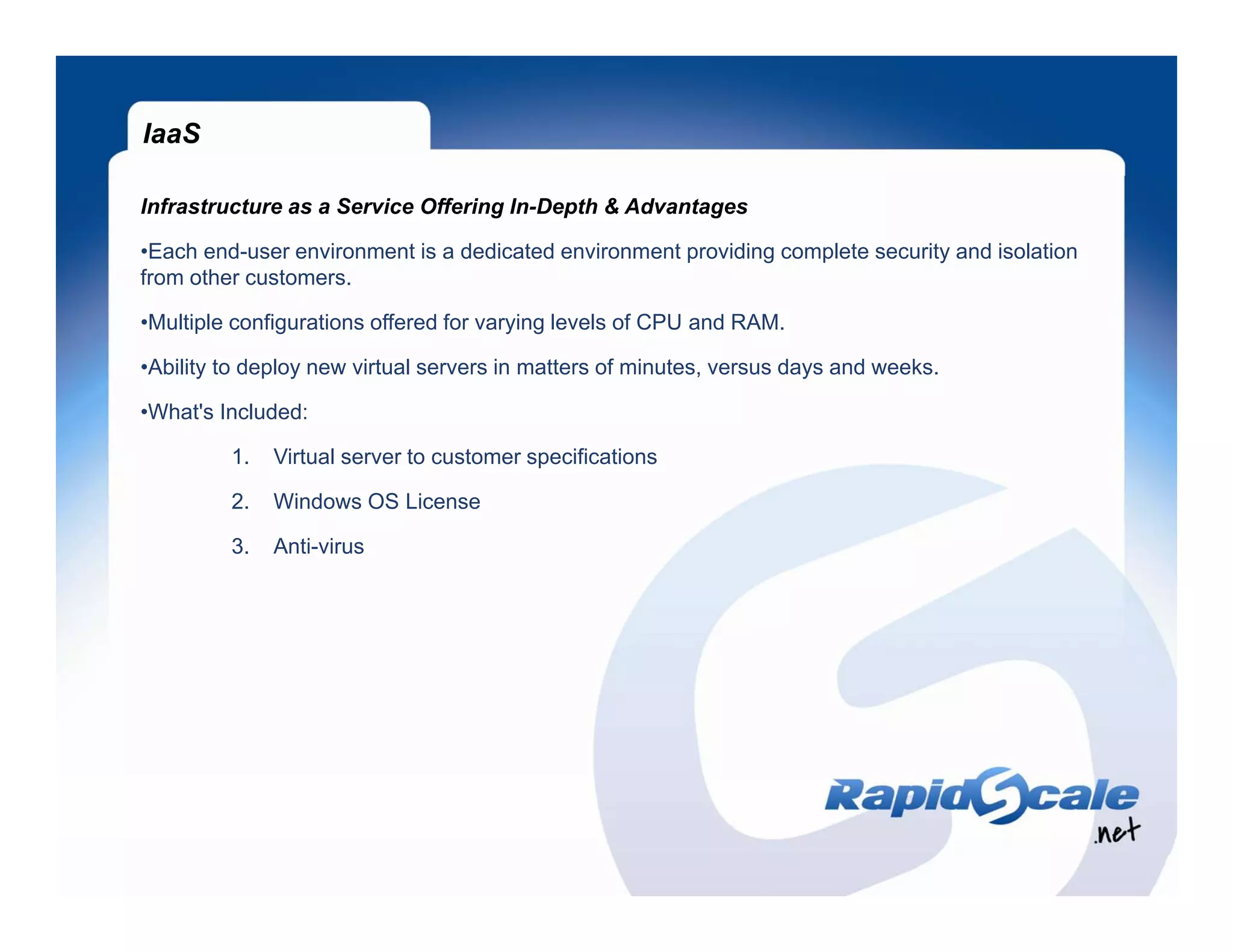 IaaS

Infrastructure as a Service Offering In-Depth & Advantages

•Each end-user environment is a dedicated environment providing complete security and isolation
from other customers.

•Multiple configurations offered for varying levels of CPU and RAM.

•Ability to deploy new virtual servers in matters of minutes, versus days and weeks.

•What's Included:
 What s

         1.   Virtual server to customer specifications

         2.   Windows OS License

         3.   Anti-virus
 