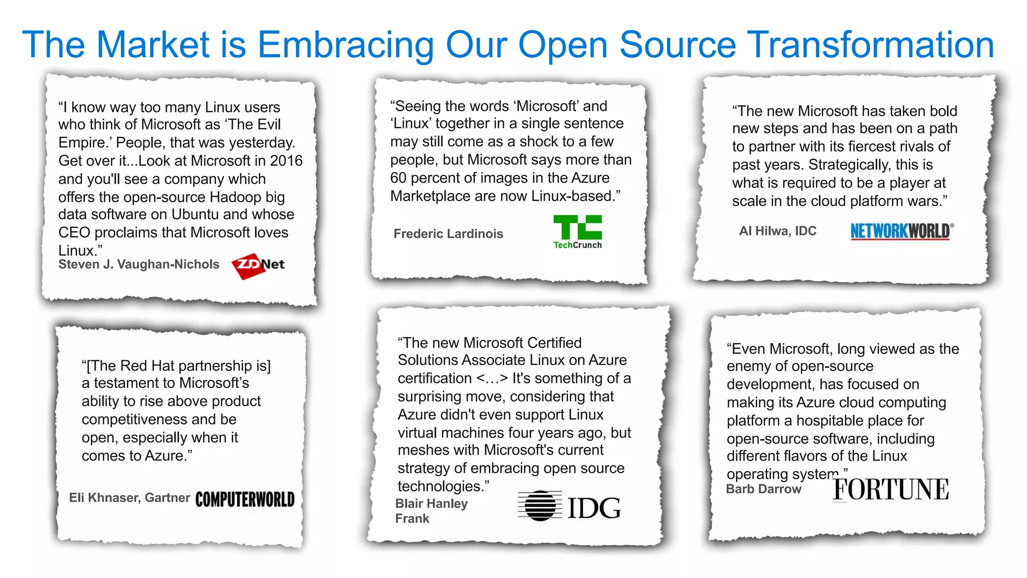 “I know way too many Linux users
who think of Microsoft as ‘The Evil
Empire.’ People, that was yesterday.
Get over it...Look at Microsoft in 2016
and you'll see a company which
offers the open-source Hadoop big
data software on Ubuntu and whose
CEO proclaims that Microsoft loves
Linux.”
Steven J. Vaughan-Nichols
“[The Red Hat partnership is]
a testament to Microsoft’s
ability to rise above product
competitiveness and be
open, especially when it
comes to Azure.”
“Seeing the words ‘Microsoft’ and
‘Linux’ together in a single sentence
may still come as a shock to a few
people, but Microsoft says more than
60 percent of images in the Azure
Marketplace are now Linux-based.”
“The new Microsoft Certified
Solutions Associate Linux on Azure
certification <…> It's something of a
surprising move, considering that
Azure didn't even support Linux
virtual machines four years ago, but
meshes with Microsoft's current
strategy of embracing open source
technologies.”
Blair Hanley
Frank
“The new Microsoft has taken bold
new steps and has been on a path
to partner with its fiercest rivals of
past years. Strategically, this is
what is required to be a player at
scale in the cloud platform wars.”
Al Hilwa, IDC
“Even Microsoft, long viewed as the
enemy of open-source
development, has focused on
making its Azure cloud computing
platform a hospitable place for
open-source software, including
different flavors of the Linux
operating system.”
Barb Darrow
The Market is Embracing Our Open Source Transformation
Frederic Lardinois
Eli Khnaser, Gartner
 