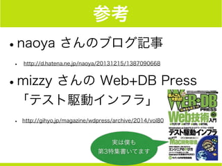 参考
•naoya さんのブログ記事
• http://d.hatena.ne.jp/naoya/20131215/1387090668
•mizzy さんの Web+DB Press  
「テスト駆動インフラ」
• http://gihyo.jp/magazine/wdpress/archive/2014/vol80
実は僕も
第3特集書いてます
 