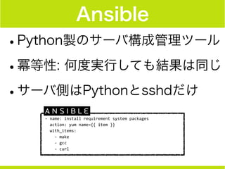 Ansible
•Python製のサーバ構成管理ツール
•冪等性: 何度実行しても結果は同じ
•サーバ側はPythonとsshdだけ
-­‐	
  name:	
  install	
  requirement	
  system	
  packages	
  
	
  	
  action:	
  yum	
  name={{	
  item	
  }}	
  
	
  	
  with_items:	
  
	
  	
  	
  	
  -­‐	
  make	
  
	
  	
  	
  	
  -­‐	
  gcc	
  
	
  	
  	
  	
  -­‐	
  curl
 