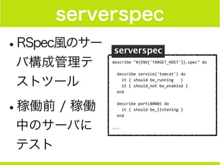 serverspec
•RSpec風のサー
バ構成管理テ
ストツール
•稼働前 / 稼働
中のサーバに
テスト
describe	
  "#{ENV['TARGET_HOST']}.spec"	
  do	
  
!
	
  	
  describe	
  service('tomcat')	
  do	
  
	
  	
  	
  	
  it	
  {	
  should	
  be_running	
  	
  	
  }	
  
	
  	
  	
  	
  it	
  {	
  should_not	
  be_enabled	
  }	
  
	
  	
  end	
  
!
	
  	
  describe	
  port(8080)	
  do	
  
	
  	
  	
  	
  it	
  {	
  should	
  be_listening	
  }	
  
	
  	
  end	
  
!
...
 