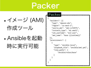 Packer
•イメージ (AMI)
作成ツール
•Ansibleを起動
時に実行可能
{	
  
	
  	
  "builders":	
  [{	
  
	
  	
  	
  	
  "type":	
  "amazon-­‐ebs",	
  
	
  	
  	
  	
  "region":	
  "us-­‐west-­‐2",	
  
	
  	
  	
  	
  "source_ami":	
  "ami-­‐ccf297fc",	
  
	
  	
  	
  	
  "instance_type":	
  "m1.small",	
  
	
  	
  	
  	
  "ssh_username":	
  "ec2-­‐user",	
  
	
  	
  	
  	
  "ami_name":	
  "base	
  {{isotime}}"	
  
	
  	
  }],	
  
	
  	
  "provisioners":	
  [	
  
	
  	
  	
  	
  {	
  
	
  	
  	
  	
  	
  	
  "type":	
  "ansible-­‐local",	
  
	
  	
  	
  	
  	
  	
  "playbook_file":	
  "ansible/ami.yml",	
  
	
  	
  	
  	
  	
  	
  "role_paths":	
  [	
  
	
  	
  	
  	
  	
  	
  	
  	
  	
  	
  "ansible/roles/base"	
  
	
  	
  	
  	
  	
  	
  ]	
  
	
  	
  	
  	
  }	
  
	
  	
  ]	
  
}
 