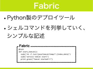 Fabric
•Python製のデプロイツール
•シェルコマンドを列挙していく、
シンプルな記述
@task	
  
def	
  start_tomcat():	
  
	
  	
  sudo('rm	
  -­‐f	
  /usr/java/tomcat/temp/*.{index,data}')	
  
	
  	
  sudo('service	
  tomcat	
  start’)	
  
	
  	
  print	
  green("Tomcat	
  started!!!")
 
