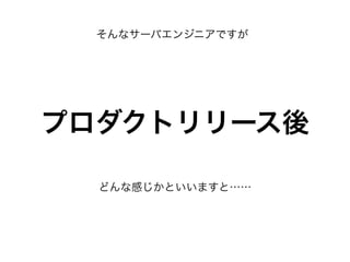 そんなサーバエンジニアですが
プロダクトリリース後
どんな感じかといいますと……
 