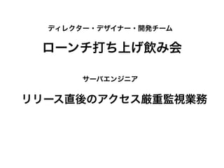 ローンチ打ち上げ飲み会
ディレクター・デザイナー・開発チーム
サーバエンジニア
リリース直後のアクセス厳重監視業務
 