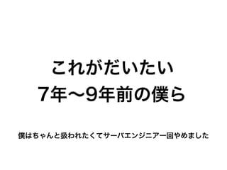 これがだいたい
7年∼9年前の僕ら
僕はちゃんと扱われたくてサーバエンジニア一回やめました
 