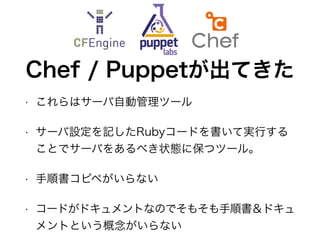 Chef / Puppetが出てきた
• これらはサーバ自動管理ツール
• サーバ設定を記したRubyコードを書いて実行する
ことでサーバをあるべき状態に保つツール。
• 手順書コピペがいらない
• コードがドキュメントなのでそもそも手順書＆ドキュ
メントという概念がいらない
 