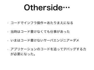 Otherside…
• コードでインフラ操作＝あたりまえになる
• 当時はコード書けなくても仕事があった
• いまはコード書けないサーバエンジニア＝ダメ
• アプリケーションのコードを追ってデバッグする力
が必要になった。
 