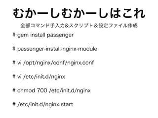 むかーしむかーしはこれ
# gem install passenger
# passenger-install-nginx-module
# vi /opt/nginx/conf/nginx.conf
# vi /etc/init.d/nginx
# chmod 700 /etc/init.d/nginx
# /etc/init.d/nginx start
全部コマンド手入力&スクリプト＆設定ファイル作成
 