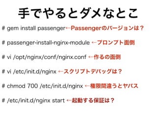 手でやるとダメなとこ
# gem install passenger←Passengerのバージョンは？
# passenger-install-nginx-module ←プロンプト面倒
# vi /opt/nginx/conf/nginx.conf ←作るの面倒
# vi /etc/init.d/nginx ←スクリプトデバッグは？
# chmod 700 /etc/init.d/nginx ←権限間違うとヤバス
# /etc/init.d/nginx start ←起動する保証は？
 