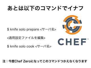 あとは以下のコマンドでイナフ
$ knife solo prepare <サーバ名>
<適用設定ファイルを編集>
$ knife solo cook <サーバ名>
注：今度Chef Zeroになってこのコマンドつかえなくなります
 