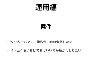 運用編
• Webサーバたてて複数台で負荷分散したい
• 今何台くらいあげてればいいのか細かくしりたい
案件
 