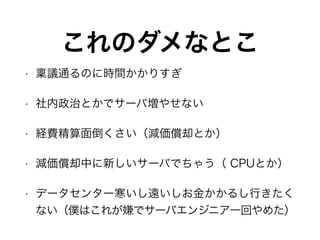 • 稟議通るのに時間かかりすぎ
• 社内政治とかでサーバ増やせない
• 経費精算面倒くさい（減価償却とか）
• 減価償却中に新しいサーバでちゃう（ CPUとか）
• データセンター寒いし遠いしお金かかるし行きたく
ない（僕はこれが嫌でサーバエンジニア一回やめた）
これのダメなとこ
 