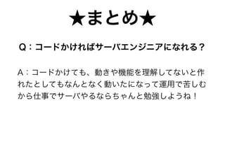 Q：コードかければサーバエンジニアになれる？
A：コードかけても、動きや機能を理解してないと作
れたとしてもなんとなく動いたになって運用で苦しむ
から仕事でサーバやるならちゃんと勉強しようね！
★まとめ★
 