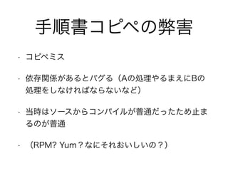 手順書コピペの弊害
• コピペミス
• 依存関係があるとバグる（Aの処理やるまえにBの
処理をしなければならないなど）
• 当時はソースからコンパイルが普通だったため止ま
るのが普通
• （RPM? Yum？なにそれおいしいの？）
 