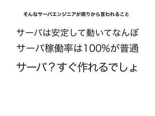 サーバは安定して動いてなんぼ
そんなサーバエンジニアが周りから言われること
サーバ稼働率は100%が普通
サーバ？すぐ作れるでしょ
 