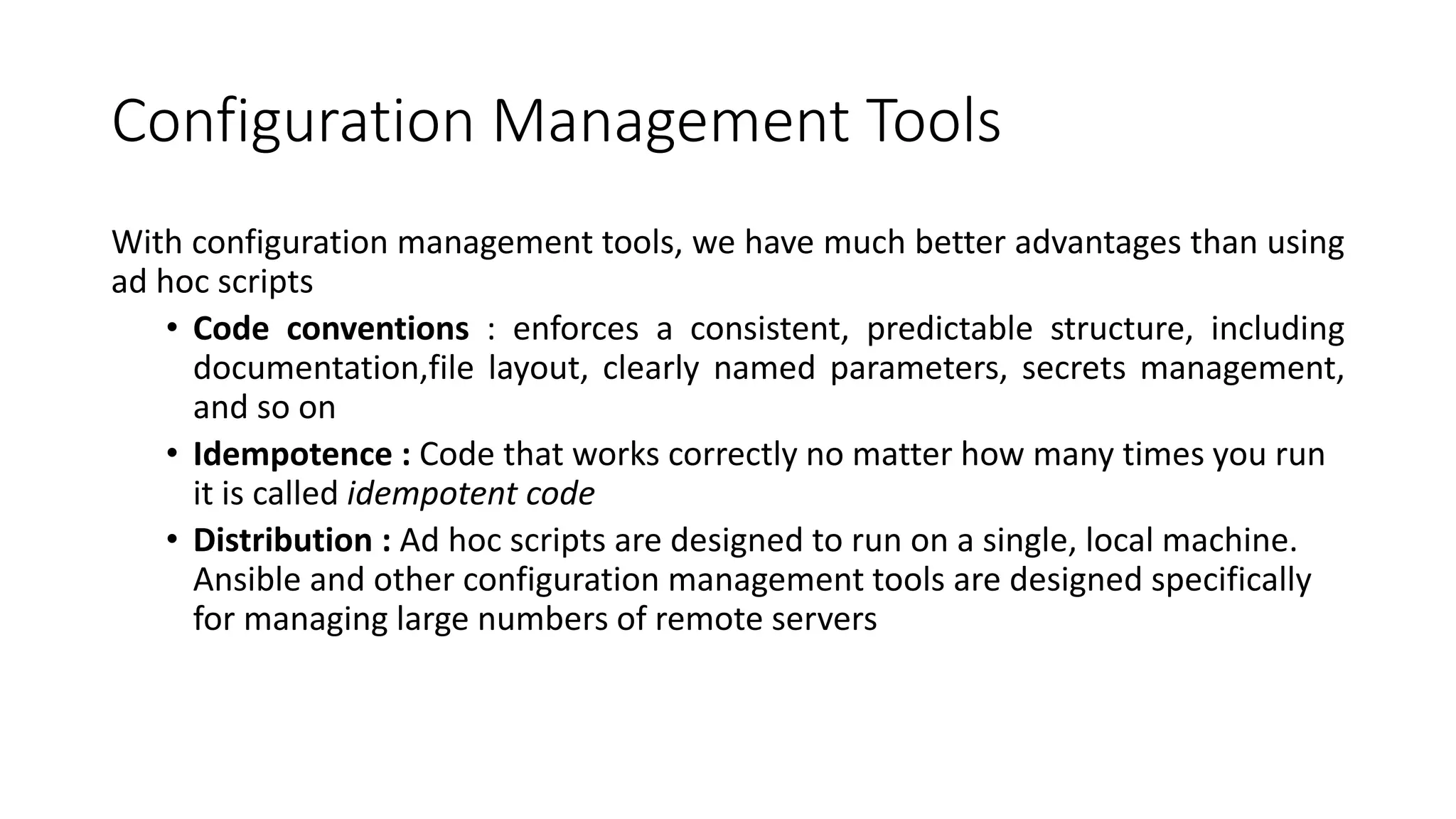 Configuration Management Tools
With configuration management tools, we have much better advantages than using
ad hoc scripts
• Code conventions : enforces a consistent, predictable structure, including
documentation,file layout, clearly named parameters, secrets management,
and so on
• Idempotence : Code that works correctly no matter how many times you run
it is called idempotent code
• Distribution : Ad hoc scripts are designed to run on a single, local machine.
Ansible and other configuration management tools are designed specifically
for managing large numbers of remote servers
 