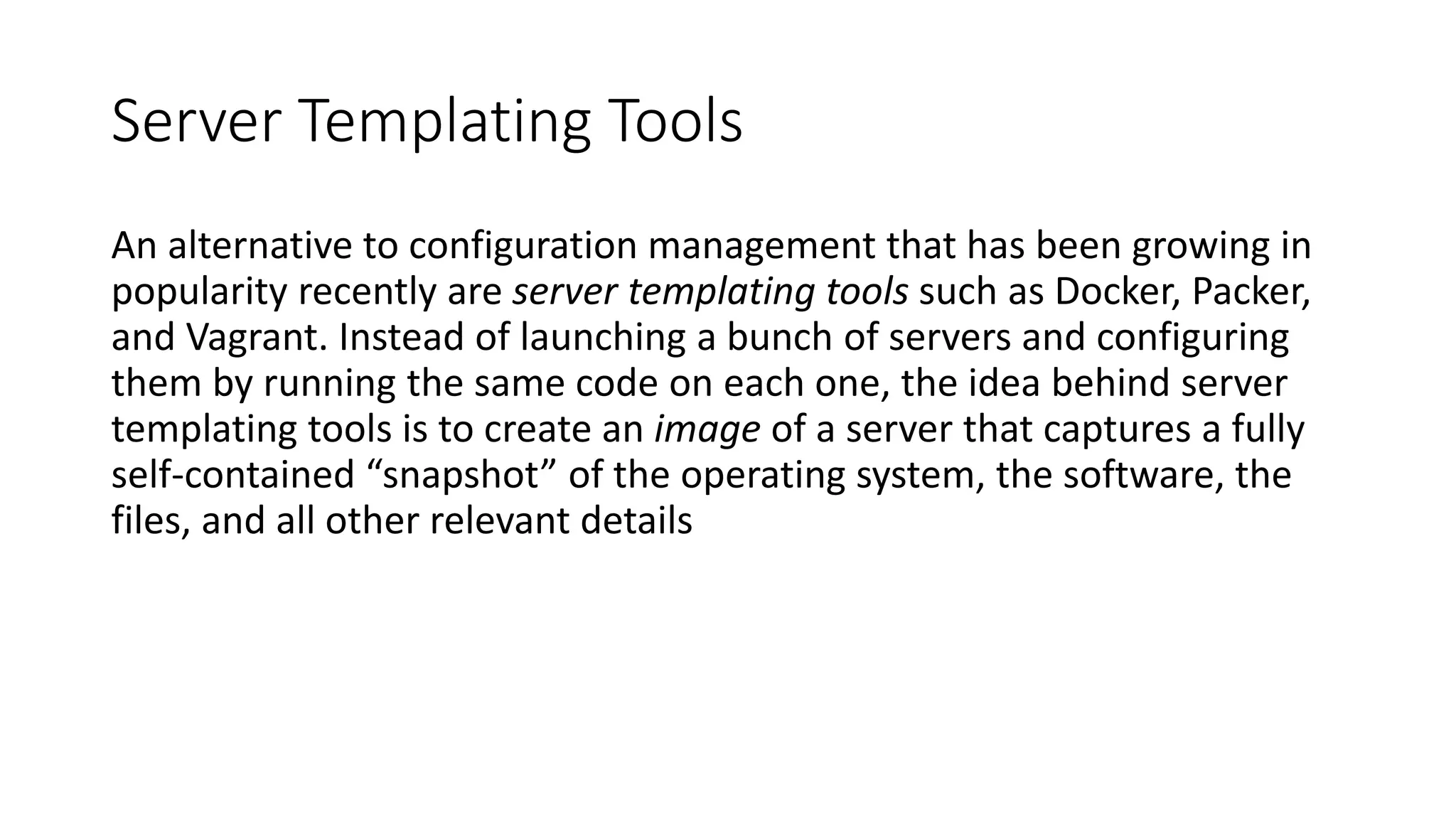 Server Templating Tools
An alternative to configuration management that has been growing in
popularity recently are server templating tools such as Docker, Packer,
and Vagrant. Instead of launching a bunch of servers and configuring
them by running the same code on each one, the idea behind server
templating tools is to create an image of a server that captures a fully
self-contained “snapshot” of the operating system, the software, the
files, and all other relevant details
 