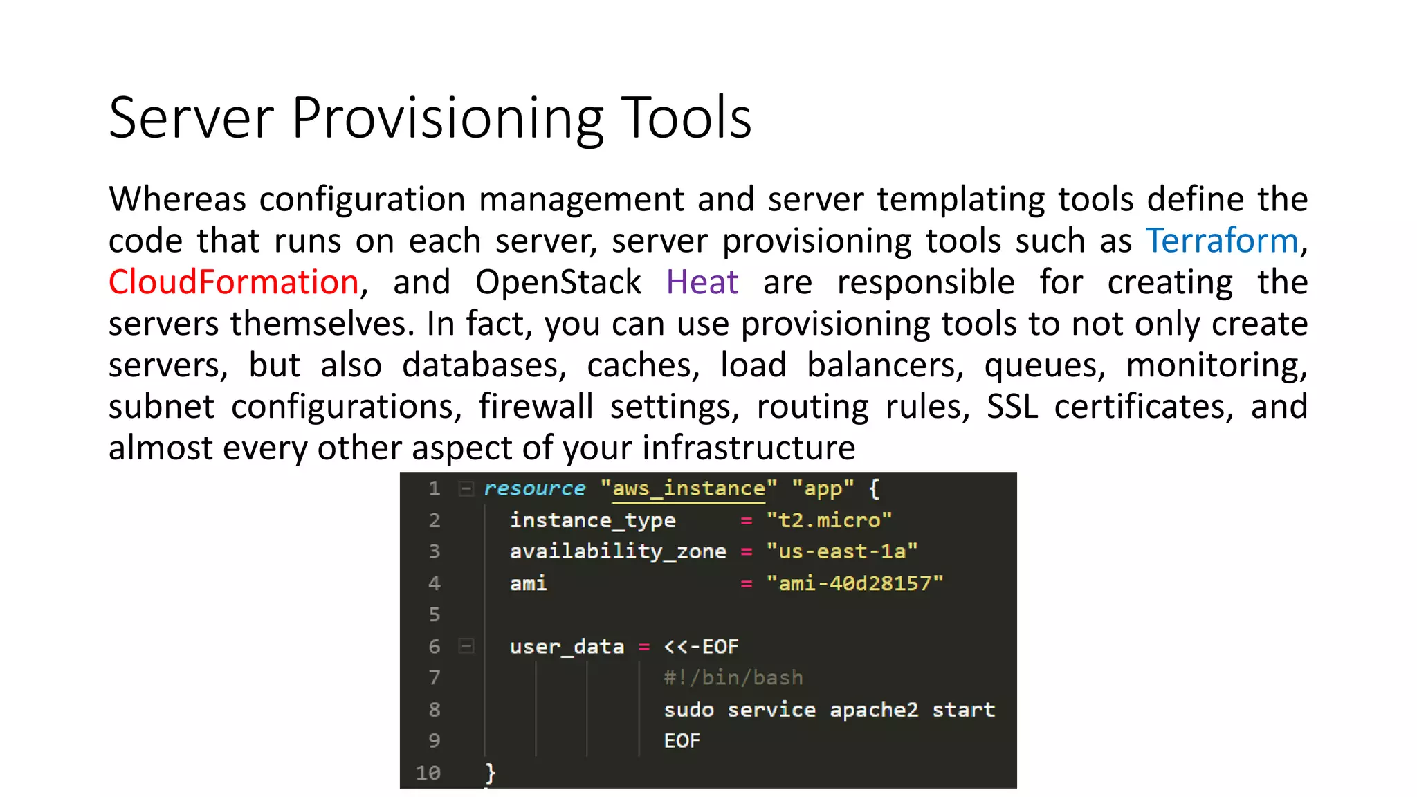 Server Provisioning Tools
Whereas configuration management and server templating tools define the
code that runs on each server, server provisioning tools such as Terraform,
CloudFormation, and OpenStack Heat are responsible for creating the
servers themselves. In fact, you can use provisioning tools to not only create
servers, but also databases, caches, load balancers, queues, monitoring,
subnet configurations, firewall settings, routing rules, SSL certificates, and
almost every other aspect of your infrastructure
 