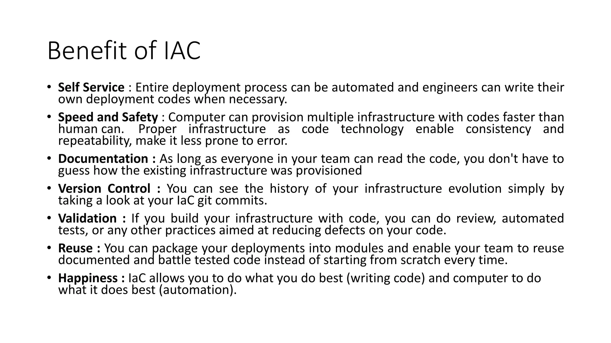 Benefit of IAC
• Self Service : Entire deployment process can be automated and engineers can write their
own deployment codes when necessary.
• Speed and Safety : Computer can provision multiple infrastructure with codes faster than
human can. Proper infrastructure as code technology enable consistency and
repeatability, make it less prone to error.
• Documentation : As long as everyone in your team can read the code, you don't have to
guess how the existing infrastructure was provisioned
• Version Control : You can see the history of your infrastructure evolution simply by
taking a look at your IaC git commits.
• Validation : If you build your infrastructure with code, you can do review, automated
tests, or any other practices aimed at reducing defects on your code.
• Reuse : You can package your deployments into modules and enable your team to reuse
documented and battle tested code instead of starting from scratch every time.
• Happiness : IaC allows you to do what you do best (writing code) and computer to do
what it does best (automation).
 