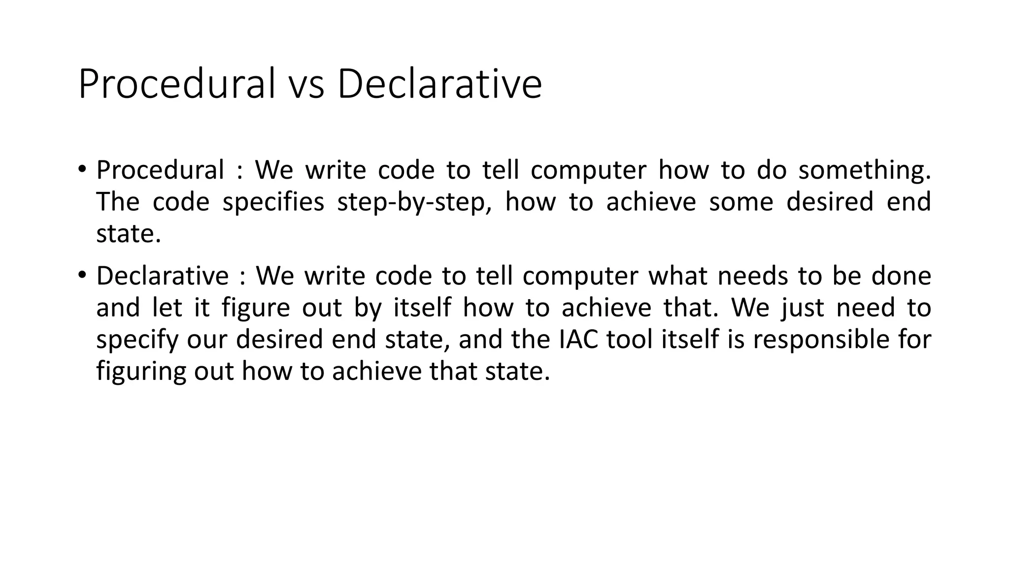 Procedural vs Declarative
• Procedural : We write code to tell computer how to do something.
The code specifies step-by-step, how to achieve some desired end
state.
• Declarative : We write code to tell computer what needs to be done
and let it figure out by itself how to achieve that. We just need to
specify our desired end state, and the IAC tool itself is responsible for
figuring out how to achieve that state.
 