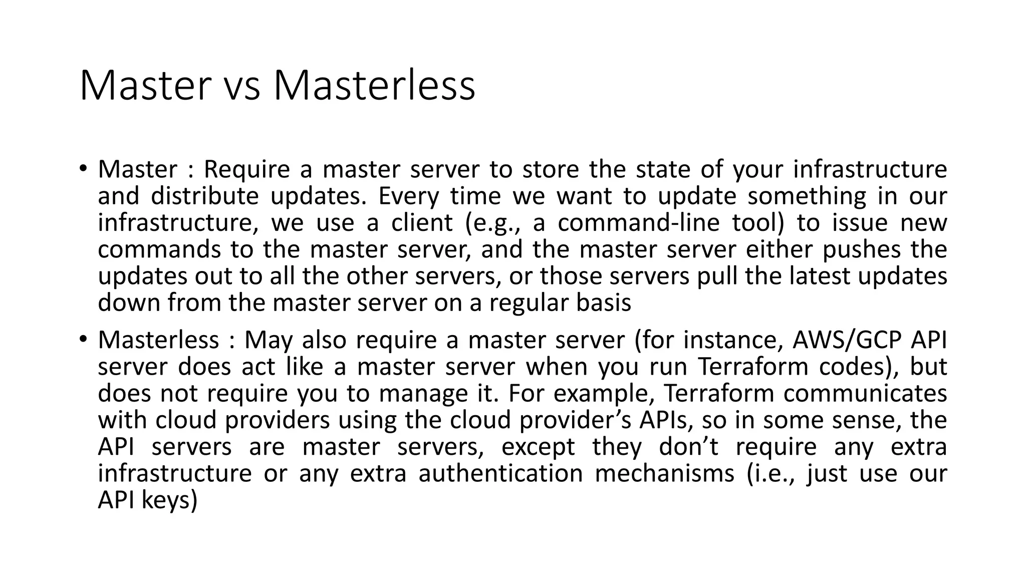 Master vs Masterless
• Master : Require a master server to store the state of your infrastructure
and distribute updates. Every time we want to update something in our
infrastructure, we use a client (e.g., a command-line tool) to issue new
commands to the master server, and the master server either pushes the
updates out to all the other servers, or those servers pull the latest updates
down from the master server on a regular basis
• Masterless : May also require a master server (for instance, AWS/GCP API
server does act like a master server when you run Terraform codes), but
does not require you to manage it. For example, Terraform communicates
with cloud providers using the cloud provider’s APIs, so in some sense, the
API servers are master servers, except they don’t require any extra
infrastructure or any extra authentication mechanisms (i.e., just use our
API keys)
 