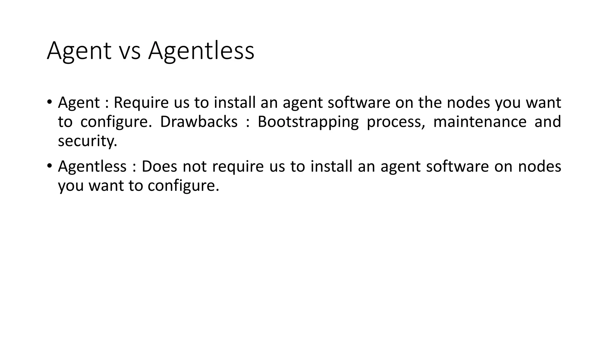 Agent vs Agentless
• Agent : Require us to install an agent software on the nodes you want
to configure. Drawbacks : Bootstrapping process, maintenance and
security.
• Agentless : Does not require us to install an agent software on nodes
you want to configure.
 