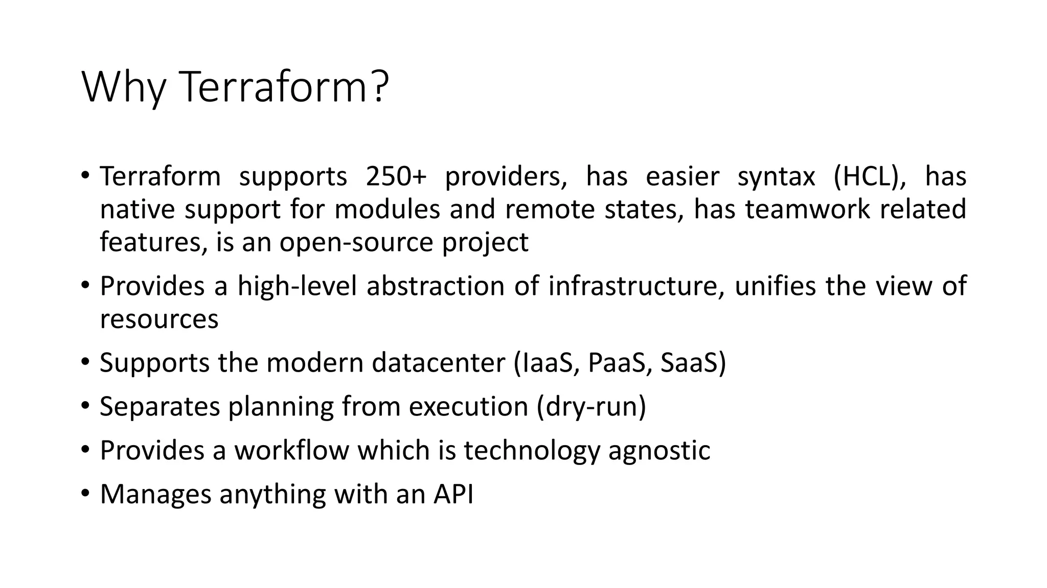 Why Terraform?
• Terraform supports 250+ providers, has easier syntax (HCL), has
native support for modules and remote states, has teamwork related
features, is an open-source project
• Provides a high-level abstraction of infrastructure, unifies the view of
resources
• Supports the modern datacenter (IaaS, PaaS, SaaS)
• Separates planning from execution (dry-run)
• Provides a workflow which is technology agnostic
• Manages anything with an API
 