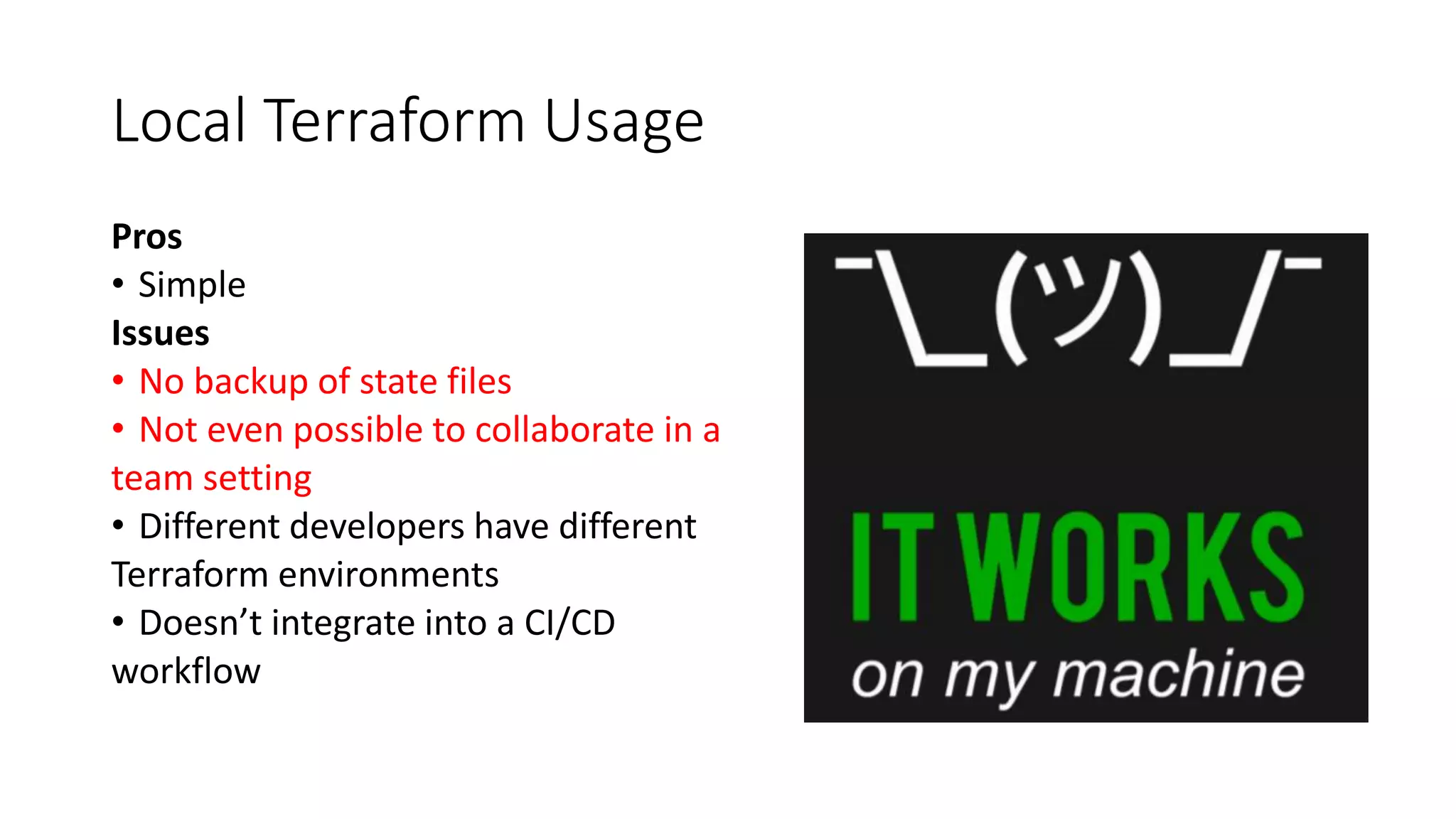 Local Terraform Usage
Pros
• Simple
Issues
• No backup of state files
• Not even possible to collaborate in a
team setting
• Different developers have different
Terraform environments
• Doesn’t integrate into a CI/CD
workflow
 