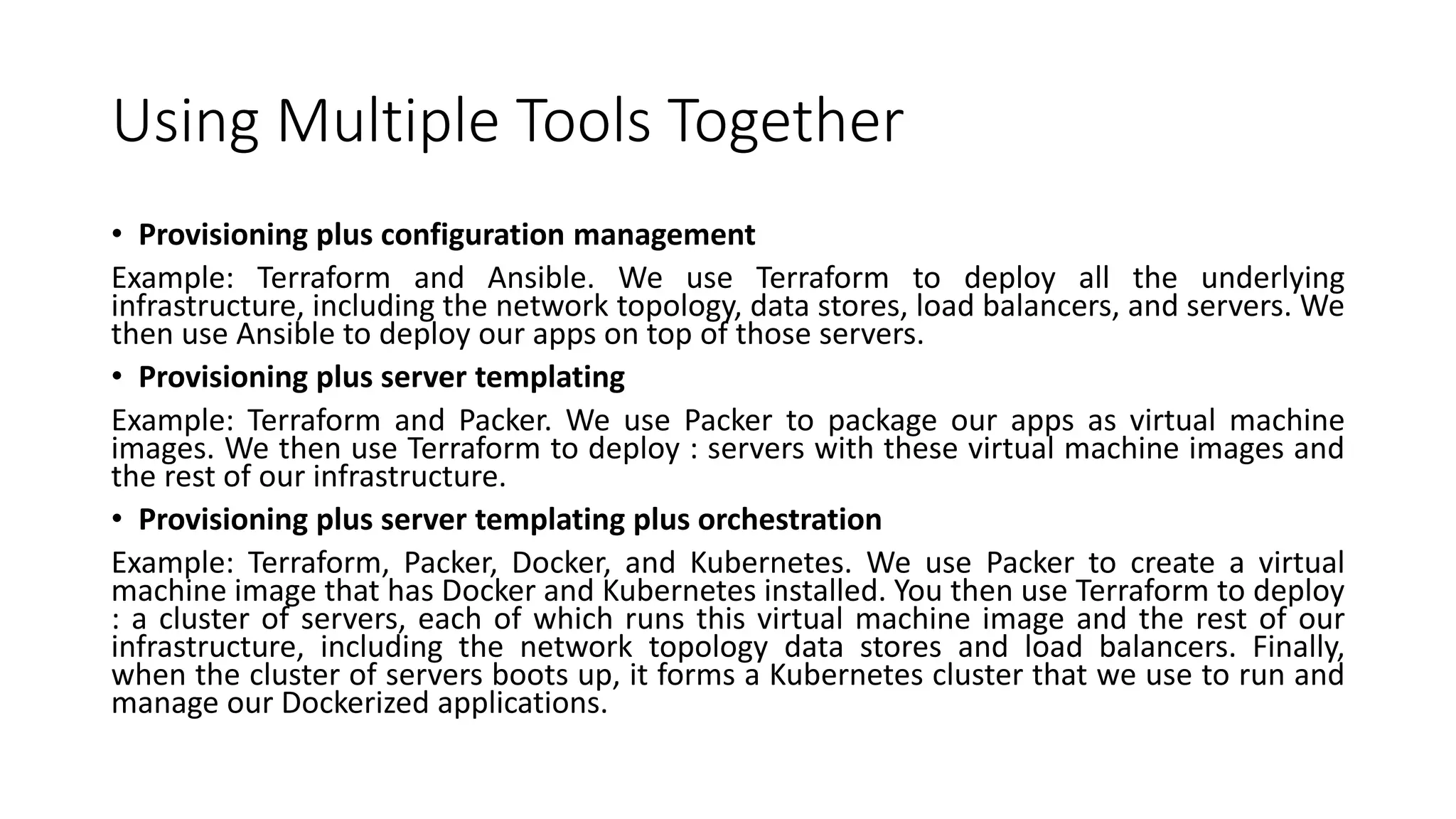 Using Multiple Tools Together
• Provisioning plus configuration management
Example: Terraform and Ansible. We use Terraform to deploy all the underlying
infrastructure, including the network topology, data stores, load balancers, and servers. We
then use Ansible to deploy our apps on top of those servers.
• Provisioning plus server templating
Example: Terraform and Packer. We use Packer to package our apps as virtual machine
images. We then use Terraform to deploy : servers with these virtual machine images and
the rest of our infrastructure.
• Provisioning plus server templating plus orchestration
Example: Terraform, Packer, Docker, and Kubernetes. We use Packer to create a virtual
machine image that has Docker and Kubernetes installed. You then use Terraform to deploy
: a cluster of servers, each of which runs this virtual machine image and the rest of our
infrastructure, including the network topology data stores and load balancers. Finally,
when the cluster of servers boots up, it forms a Kubernetes cluster that we use to run and
manage our Dockerized applications.
 