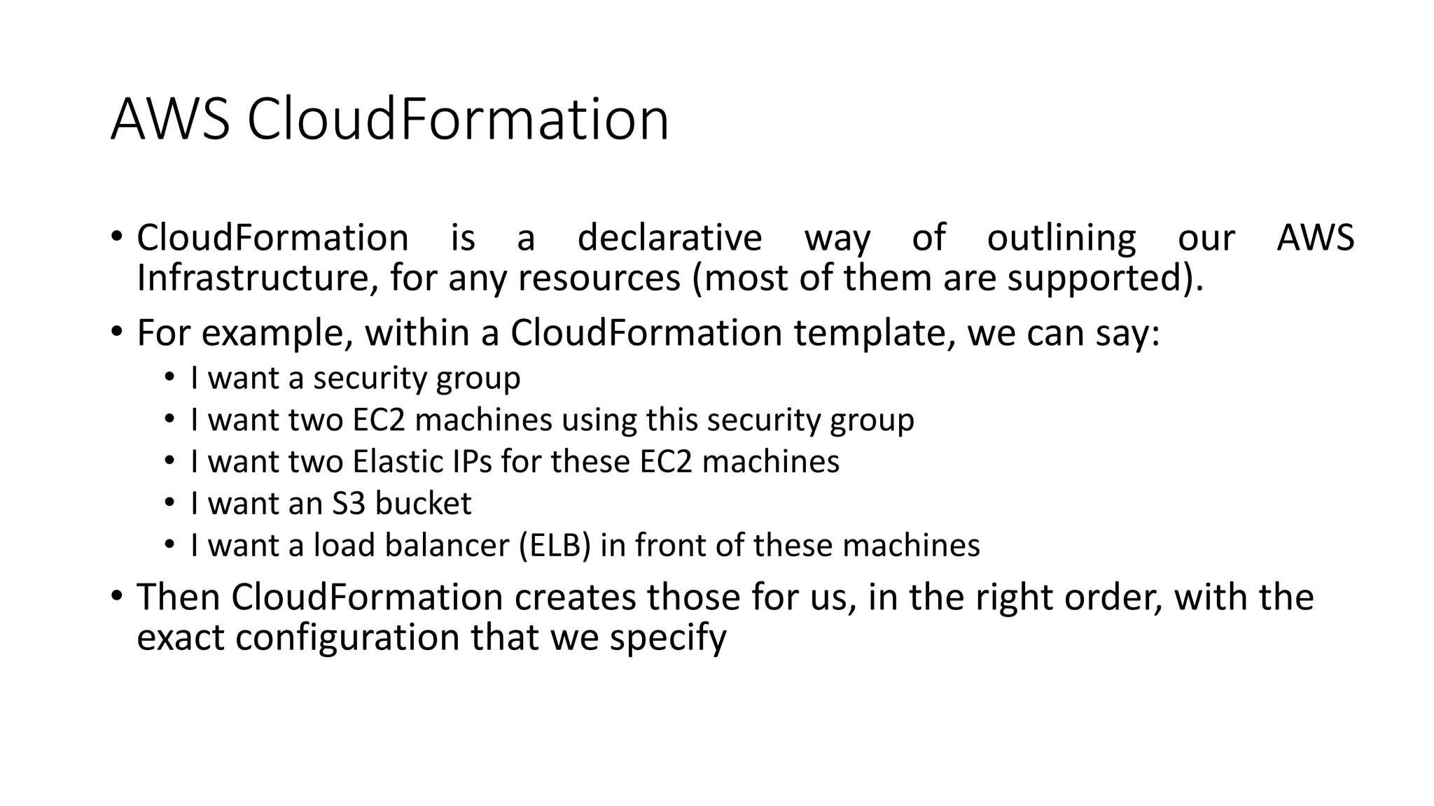 AWS CloudFormation
• CloudFormation is a declarative way of outlining our AWS
Infrastructure, for any resources (most of them are supported).
• For example, within a CloudFormation template, we can say:
• I want a security group
• I want two EC2 machines using this security group
• I want two Elastic IPs for these EC2 machines
• I want an S3 bucket
• I want a load balancer (ELB) in front of these machines
• Then CloudFormation creates those for us, in the right order, with the
exact configuration that we specify
 