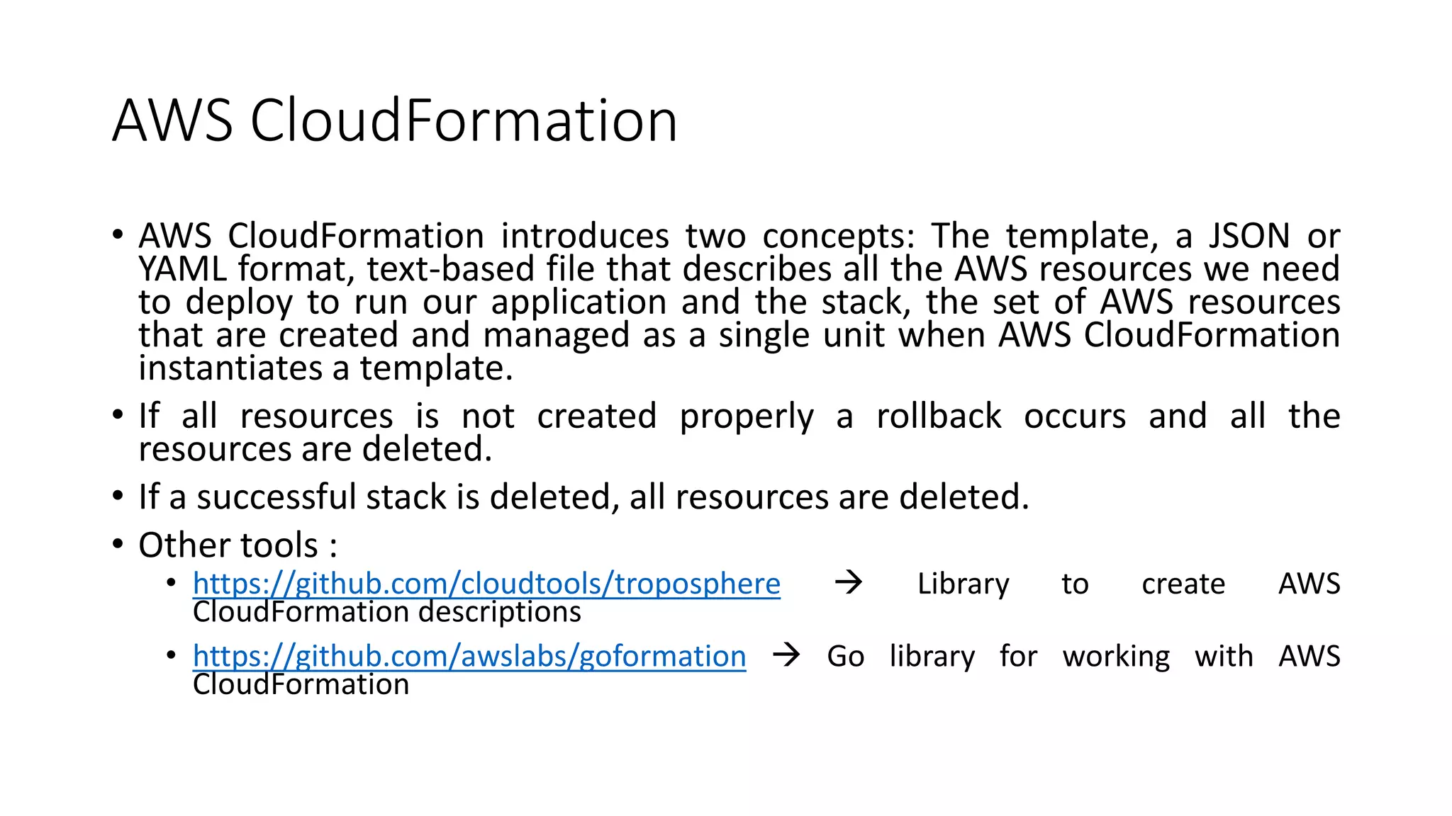 AWS CloudFormation
• AWS CloudFormation introduces two concepts: The template, a JSON or
YAML format, text-based file that describes all the AWS resources we need
to deploy to run our application and the stack, the set of AWS resources
that are created and managed as a single unit when AWS CloudFormation
instantiates a template.
• If all resources is not created properly a rollback occurs and all the
resources are deleted.
• If a successful stack is deleted, all resources are deleted.
• Other tools :
• https://github.com/cloudtools/troposphere  Library to create AWS
CloudFormation descriptions
• https://github.com/awslabs/goformation  Go library for working with AWS
CloudFormation
 