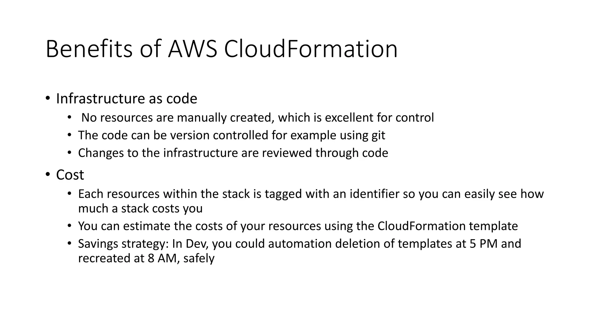 Benefits of AWS CloudFormation
• Infrastructure as code
• No resources are manually created, which is excellent for control
• The code can be version controlled for example using git
• Changes to the infrastructure are reviewed through code
• Cost
• Each resources within the stack is tagged with an identifier so you can easily see how
much a stack costs you
• You can estimate the costs of your resources using the CloudFormation template
• Savings strategy: In Dev, you could automation deletion of templates at 5 PM and
recreated at 8 AM, safely
 