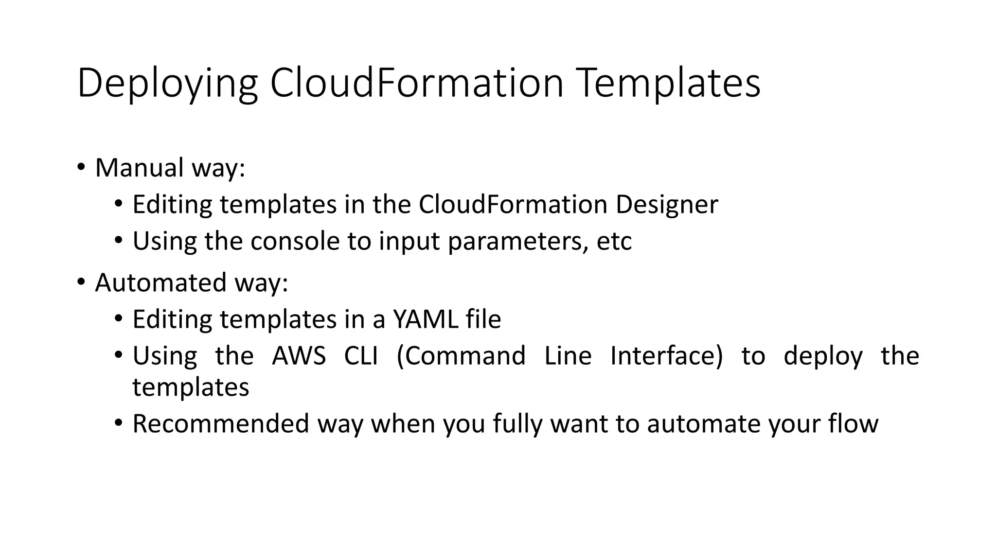 Deploying CloudFormation Templates
• Manual way:
• Editing templates in the CloudFormation Designer
• Using the console to input parameters, etc
• Automated way:
• Editing templates in a YAML file
• Using the AWS CLI (Command Line Interface) to deploy the
templates
• Recommended way when you fully want to automate your flow
 