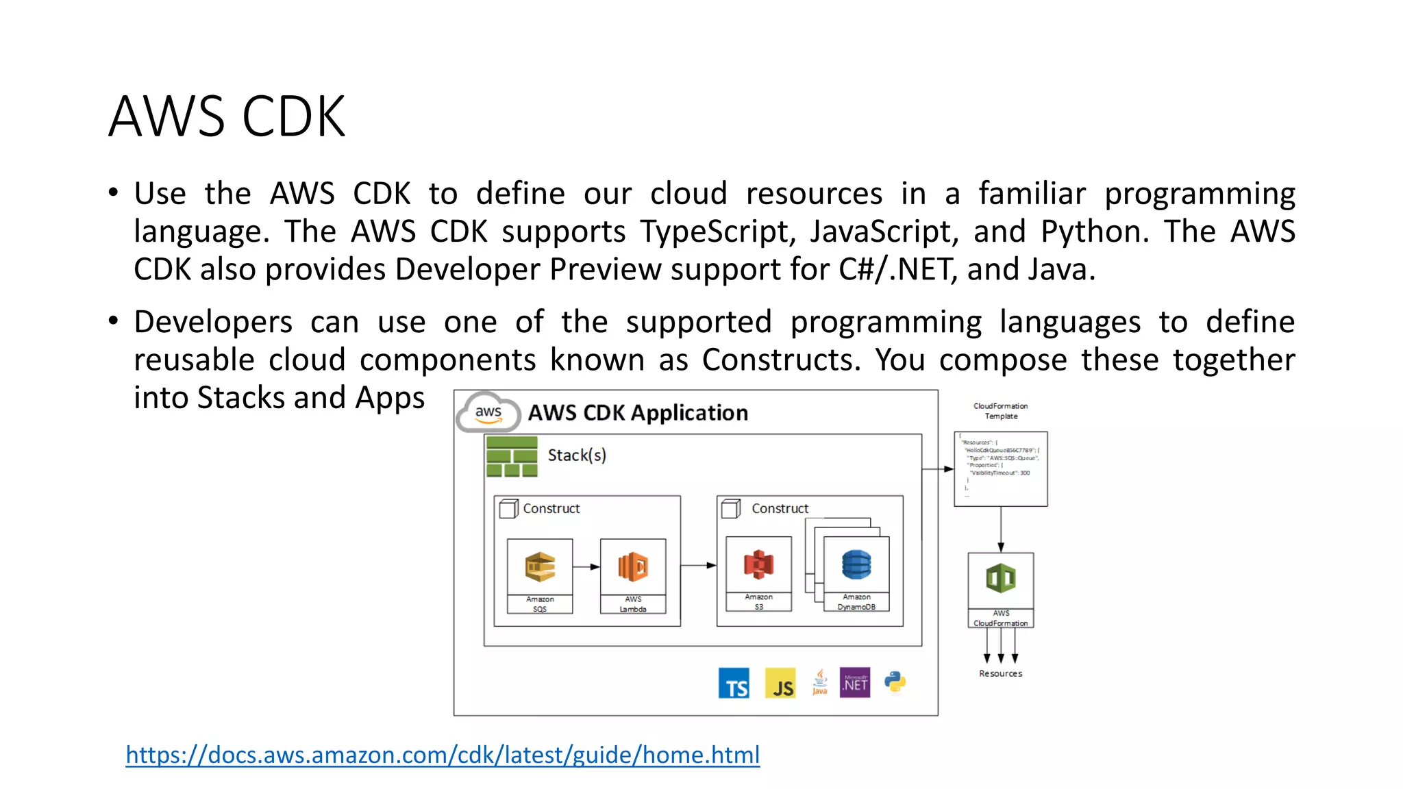AWS CDK
• Use the AWS CDK to define our cloud resources in a familiar programming
language. The AWS CDK supports TypeScript, JavaScript, and Python. The AWS
CDK also provides Developer Preview support for C#/.NET, and Java.
• Developers can use one of the supported programming languages to define
reusable cloud components known as Constructs. You compose these together
into Stacks and Apps
https://docs.aws.amazon.com/cdk/latest/guide/home.html
 